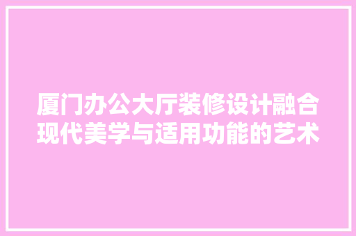 厦门办公大厅装修设计融合现代美学与适用功能的艺术杰作