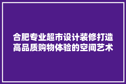 合肥专业超市设计装修打造高品质购物体验的空间艺术