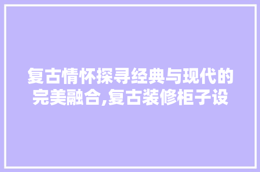 复古情怀探寻经典与现代的完美融合,复古装修柜子设计