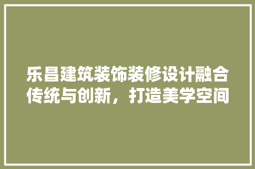 乐昌建筑装饰装修设计融合传统与创新，打造美学空间 家居装修