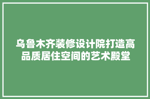 乌鲁木齐装修设计院打造高品质居住空间的艺术殿堂