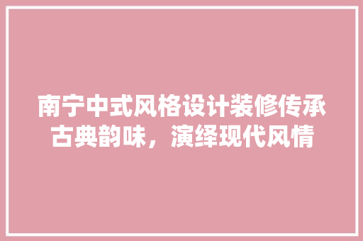 南宁中式风格设计装修传承古典韵味，演绎现代风情