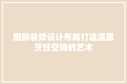 厨房装修设计布局打造温馨烹饪空间的艺术