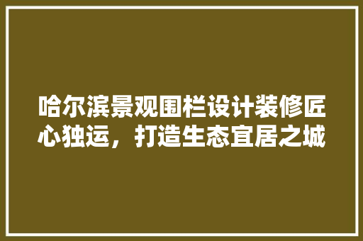 哈尔滨景观围栏设计装修匠心独运，打造生态宜居之城