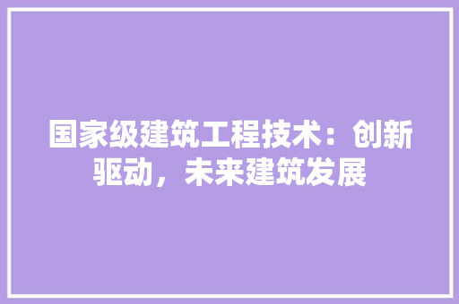国家级建筑工程技术：创新驱动，未来建筑发展 现代风格装饰