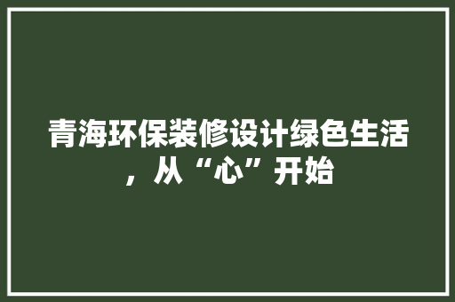 青海环保装修设计绿色生活，从“心”开始