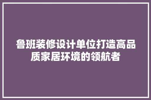 鲁班装修设计单位打造高品质家居环境的领航者
