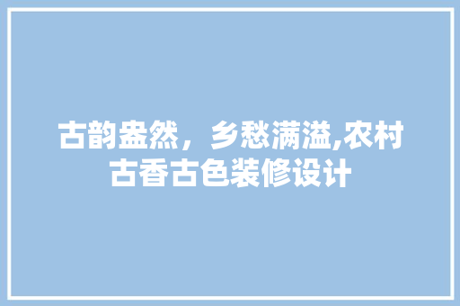 古韵盎然，乡愁满溢,农村古香古色装修设计