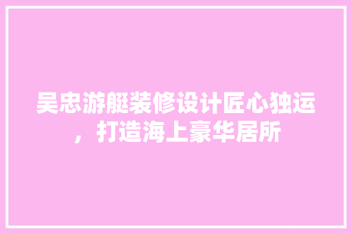 吴忠游艇装修设计匠心独运，打造海上豪华居所