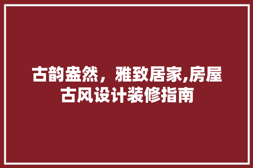 古韵盎然，雅致居家,房屋古风设计装修指南