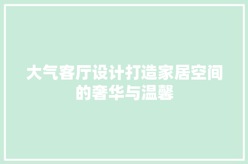 大气客厅设计打造家居空间的奢华与温馨