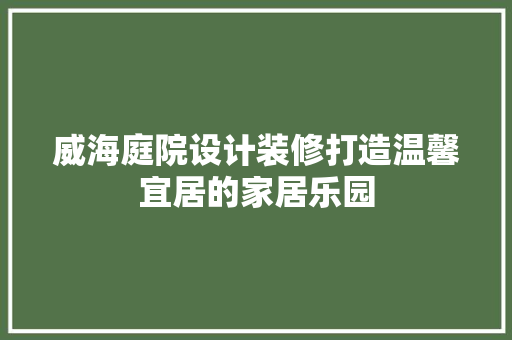 威海庭院设计装修打造温馨宜居的家居乐园
