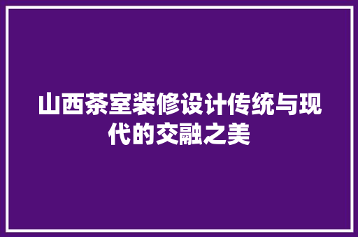 山西茶室装修设计传统与现代的交融之美