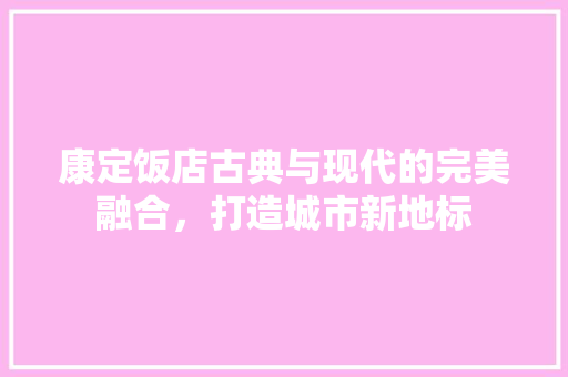 康定饭店古典与现代的完美融合，打造城市新地标