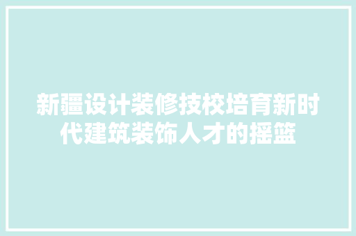 新疆设计装修技校培育新时代建筑装饰人才的摇篮