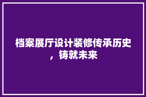 档案展厅设计装修传承历史，铸就未来