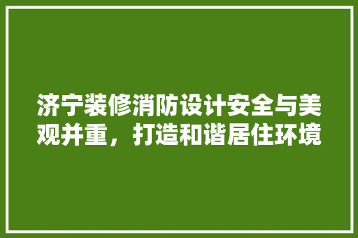 济宁装修消防设计安全与美观并重，打造和谐居住环境