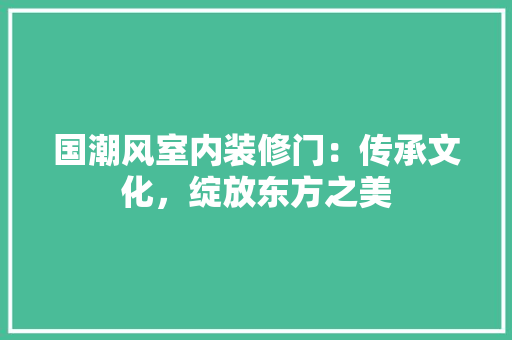 国潮风室内装修门：传承文化，绽放东方之美 现代风格装饰