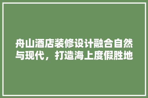 舟山酒店装修设计融合自然与现代，打造海上度假胜地