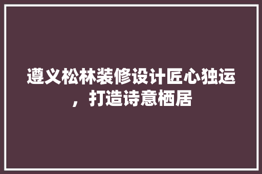 遵义松林装修设计匠心独运，打造诗意栖居