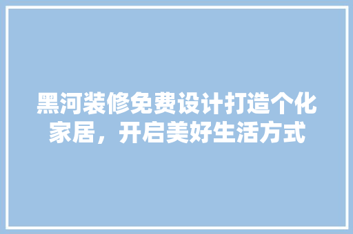 黑河装修免费设计打造个化家居，开启美好生活方式