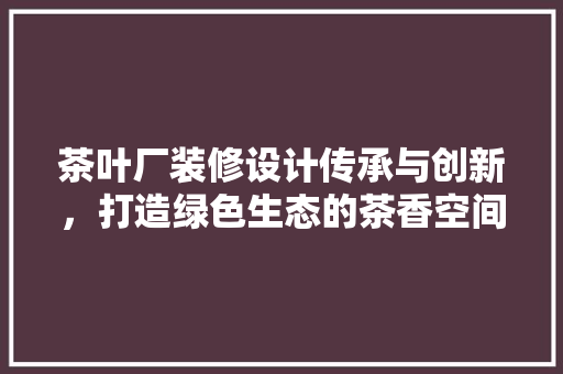 茶叶厂装修设计传承与创新，打造绿色生态的茶香空间