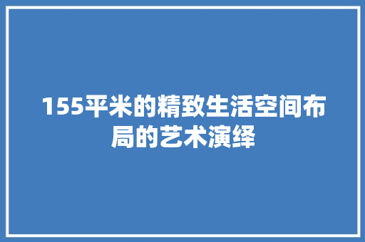 155平米的精致生活空间布局的艺术演绎