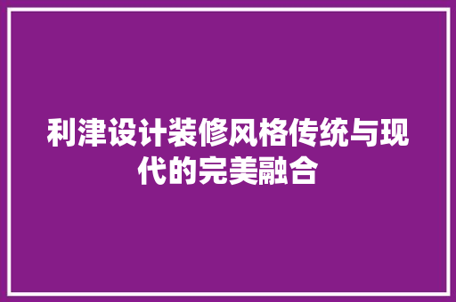 利津设计装修风格传统与现代的完美融合
