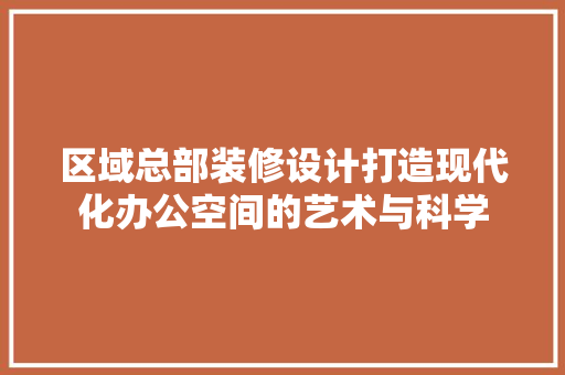 区域总部装修设计打造现代化办公空间的艺术与科学
