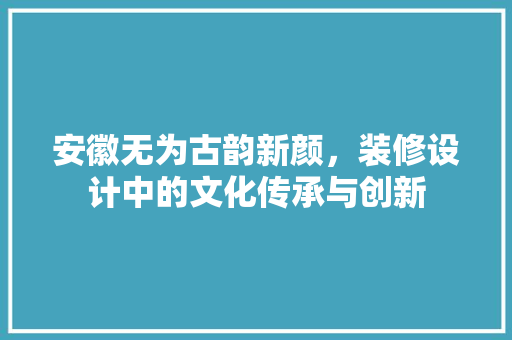 安徽无为古韵新颜，装修设计中的文化传承与创新