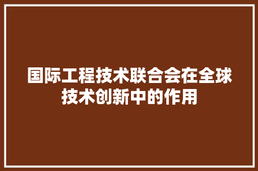 国际工程技术联合会在全球技术创新中的作用