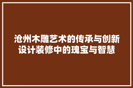 沧州木雕艺术的传承与创新设计装修中的瑰宝与智慧