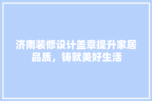 济南装修设计盖章提升家居品质，铸就美好生活