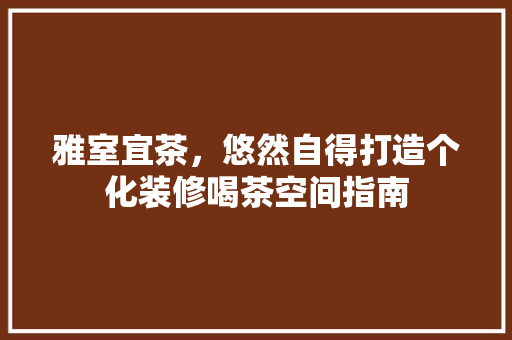 雅室宜茶，悠然自得打造个化装修喝茶空间指南