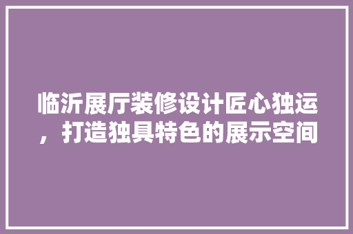 临沂展厅装修设计匠心独运，打造独具特色的展示空间