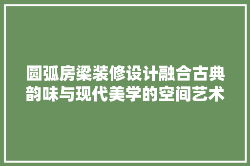 圆弧房梁装修设计融合古典韵味与现代美学的空间艺术