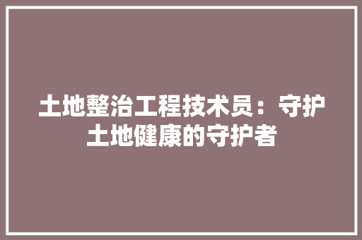 土地整治工程技术员：守护土地健康的守护者