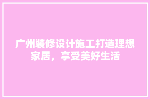 广州装修设计施工打造理想家居，享受美好生活