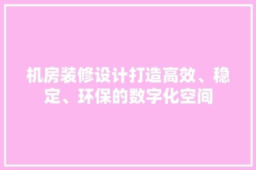 机房装修设计打造高效、稳定、环保的数字化空间