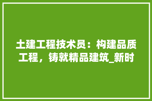 土建工程技术员：构建品质工程，铸就精品建筑_新时代的使命与担当