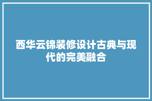 西华云锦装修设计古典与现代的完美融合