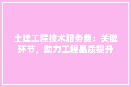 土建工程技术服务费：关键环节，助力工程品质提升