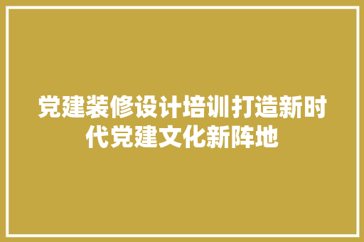 党建装修设计培训打造新时代党建文化新阵地
