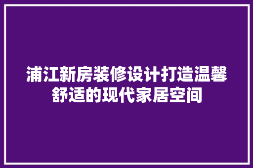 浦江新房装修设计打造温馨舒适的现代家居空间