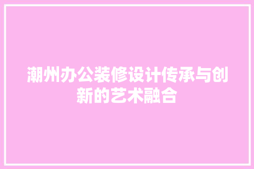 潮州办公装修设计传承与创新的艺术融合