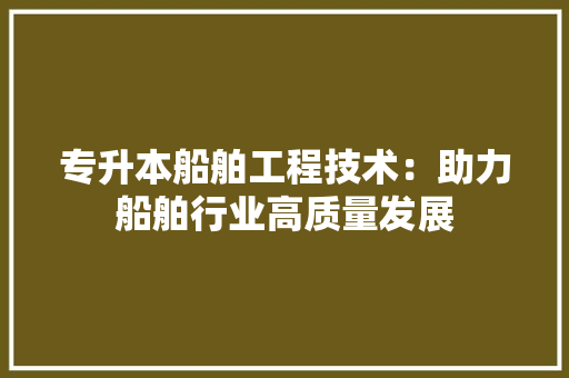 专升本船舶工程技术：助力船舶行业高质量发展