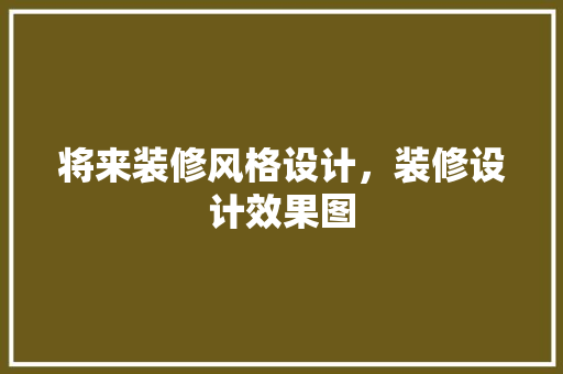 将来装修风格设计，装修设计效果图