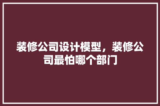 装修公司设计模型，装修公司最怕哪个部门 软装设计