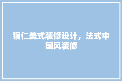 铜仁美式装修设计，法式中国风装修