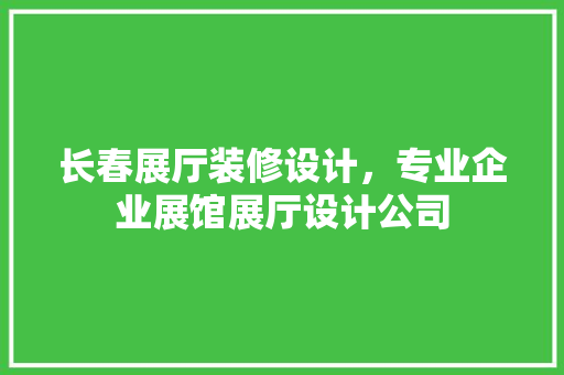 长春展厅装修设计，专业企业展馆展厅设计公司 家居装修